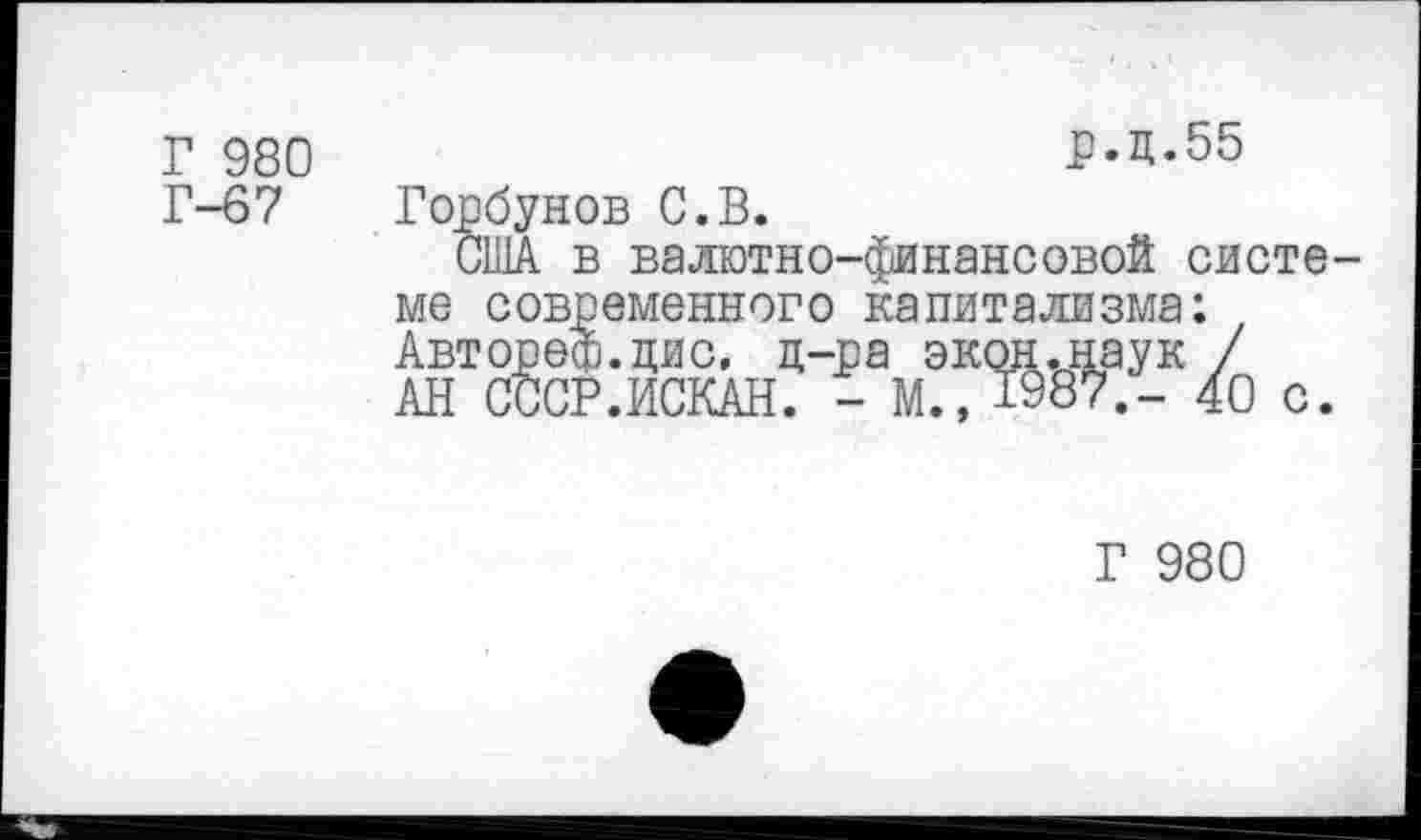 ﻿Г 980
р.д.55
Г-67
Горбунов С.В.
США в валютно-финансовой систе-
ме современного капитализма: Автореф.цис, д-ра экон.наук / АН СССР.ИСКАН. - М., 1987.- 40 с
Г 980